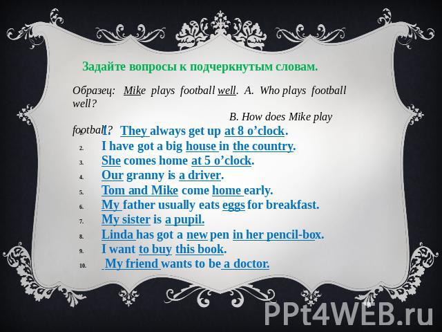 Задайте вопросы к подчеркнутым словам. Образец: Mike plays football well. A. Who plays football well? B. How does Mike play football? 1. They always get up at 8 o’clock. I have got a big house in the country. She comes home at 5 o’clock. Our granny …