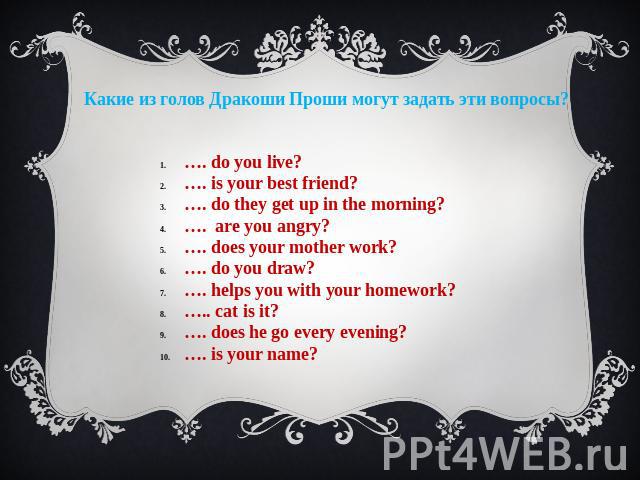 Какие из голов Дракоши Проши могут задать эти вопросы? …. do you live? …. is your best friend? …. do they get up in the morning? …. are you angry? …. does your mother work? …. do you draw? …. helps you with your homework? ….. cat is it? …. does he g…