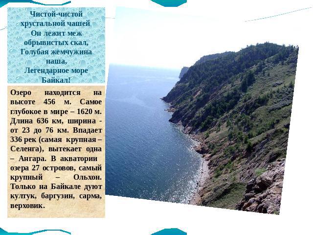 Чистой-чистой хрустальной чашей Он лежит меж обрывистых скал, Голубая жемчужина наша, Легендарное море Байкал! Озеро находится на высоте 456 м. Самое глубокое в мире – 1620 м. Длина 636 км, ширина - от 23 до 76 км. Впадает 336 рек (самая крупная – С…