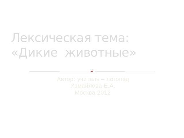 Лексическая тема: «Дикие животные» Автор: учитель – логопед Измайлова Е.А. Москва 2012