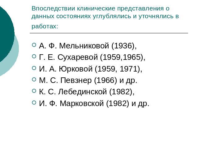 Впоследствии клинические представления о данных состояниях углублялись и уточнялись в работах: А. Ф. Мельниковой (1936), Г. Е. Сухаревой (1959,1965), И. А. Юрковой (1959, 1971), М. С. Певзнер (1966) и др. К. С. Лебединской (1982), И. Ф. Марковской (…