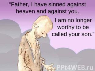 “Father, I have sinned against heaven and against you. I am no longer worthy to