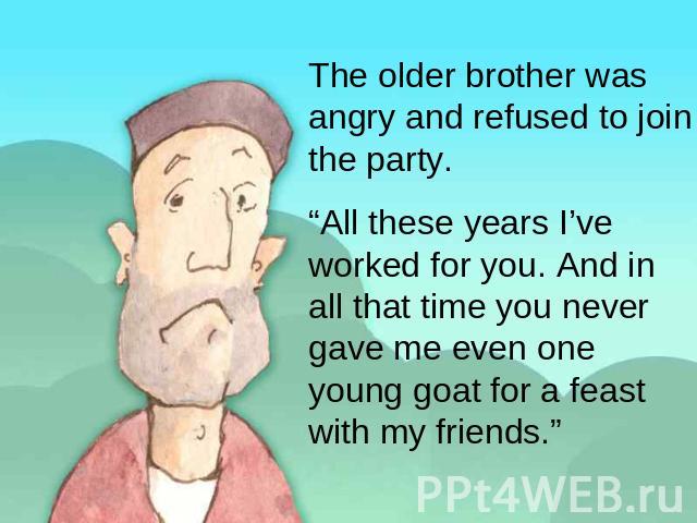 The older brother was angry and refused to join the party. “All these years I’ve worked for you. And in all that time you never gave me even one young goat for a feast with my friends.”