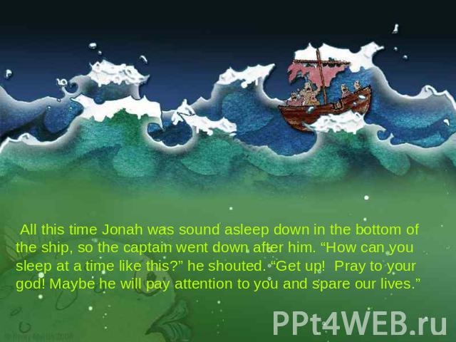  All this time Jonah was sound asleep down in the bottom of the ship, so the captain went down after him. “How can you sleep at a time like this?” he shouted. “Get up! Pray to your god! Maybe he will pay attention to you and spare our lives.”