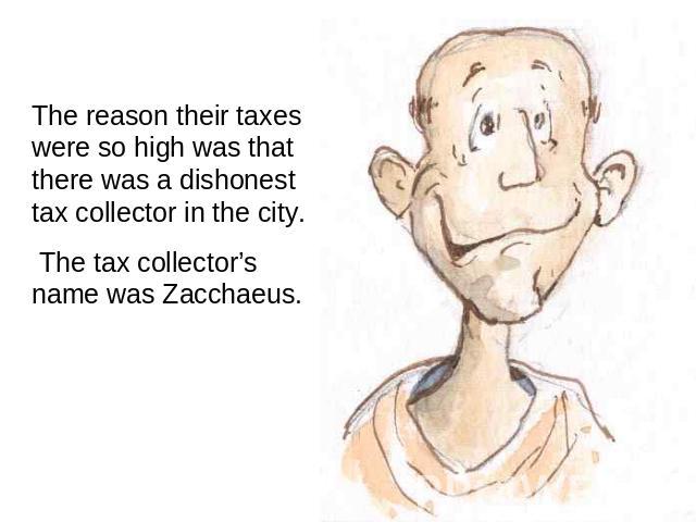 The reason their taxes were so high was that there was a dishonest tax collector in the city. The tax collector’s name was Zacchaeus.