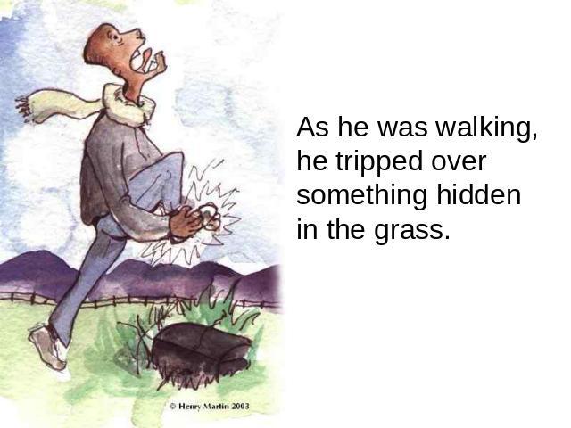 As he was walking, he tripped over something hidden in the grass.
