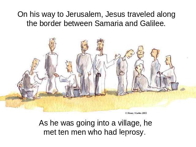 On his way to Jerusalem, Jesus traveled along the border between Samaria and Galilee. As he was going into a village, he met ten men who had leprosy.