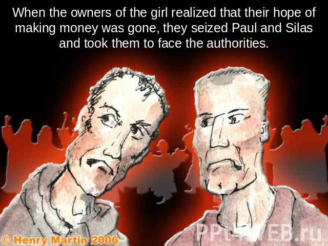 When the owners of the girl realized that their hope of making money was gone, they seized Paul and Silas and took them to face the authorities.