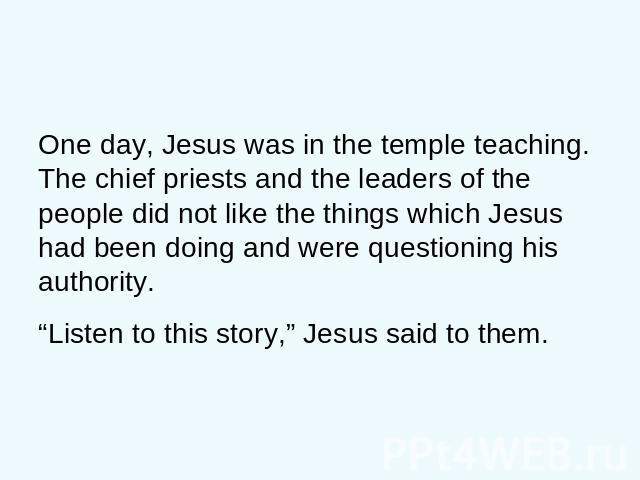 One day, Jesus was in the temple teaching. The chief priests and the leaders of the people did not like the things which Jesus had been doing and were questioning his authority. “Listen to this story,” Jesus said to them.