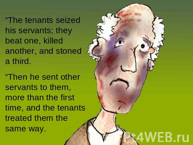 “The tenants seized his servants; they beat one, killed another, and stoned a third. “Then he sent other servants to them, more than the first time, and the tenants treated them the same way.
