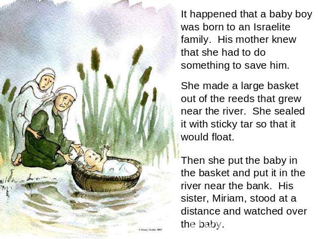 It happened that a baby boy was born to an Israelite family. His mother knew that she had to do something to save him. She made a large basket out of the reeds that grew near the river. She sealed it with sticky tar so that it would float. Then she …