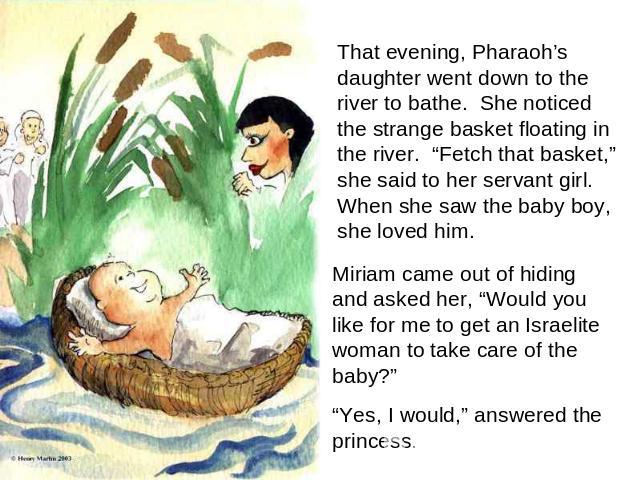 That evening, Pharaoh’s daughter went down to the river to bathe. She noticed the strange basket floating in the river. “Fetch that basket,” she said to her servant girl. When she saw the baby boy, she loved him. Miriam came out of hiding and asked …