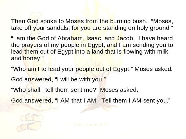 Then God spoke to Moses from the burning bush. “Moses, take off your sandals, for you are standing on holy ground.” “I am the God of Abraham, Isaac, and Jacob. I have heard the prayers of my people in Egypt, and I am sending you to lead them out of …