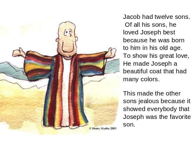 Jacob had twelve sons. Of all his sons, he loved Joseph best because he was born to him in his old age. To show his great love, He made Joseph a beautiful coat that had many colors. This made the other sons jealous because it showed everybody that J…