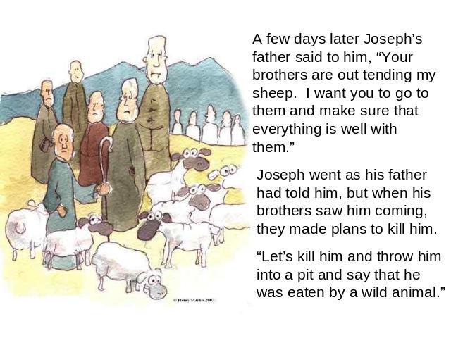 A few days later Joseph’s father said to him, “Your brothers are out tending my sheep. I want you to go to them and make sure that everything is well with them.” Joseph went as his father had told him, but when his brothers saw him coming, they made…