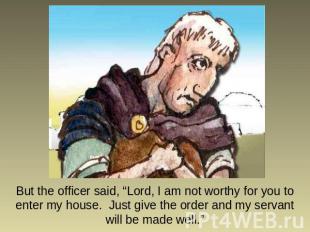 But the officer said, “Lord, I am not worthy for you to enter my house. Just giv