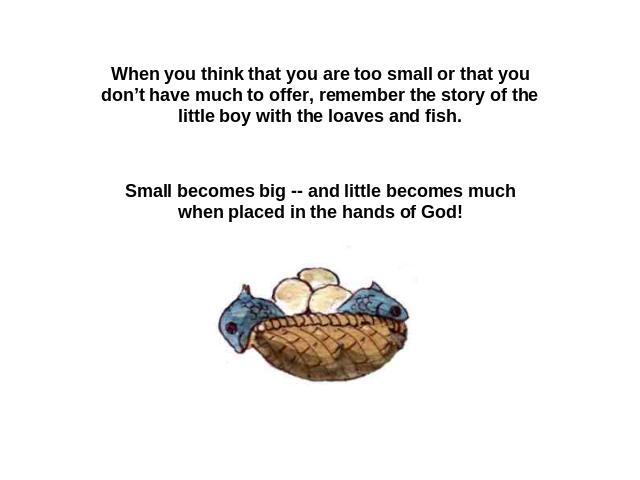 When you think that you are too small or that you don’t have much to offer, remember the story of the little boy with the loaves and fish. Small becomes big -- and little becomes much when placed in the hands of God!