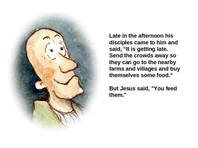 Late in the afternoon his disciples came to him and said, “It is getting late. Send the crowds away so they can go to the nearby farms and villages and buy themselves some food.“ But Jesus said, 