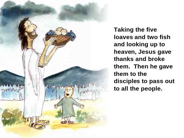 Taking the five loaves and two fish and looking up to heaven, Jesus gave thanks and broke them. Then he gave them to the disciples to pass out to all the people.