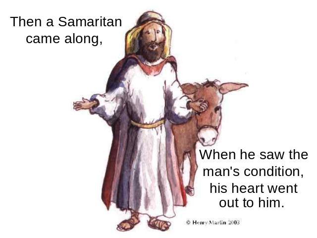 Then a Samaritan came along, When he saw the man's condition, his heart went out to him.