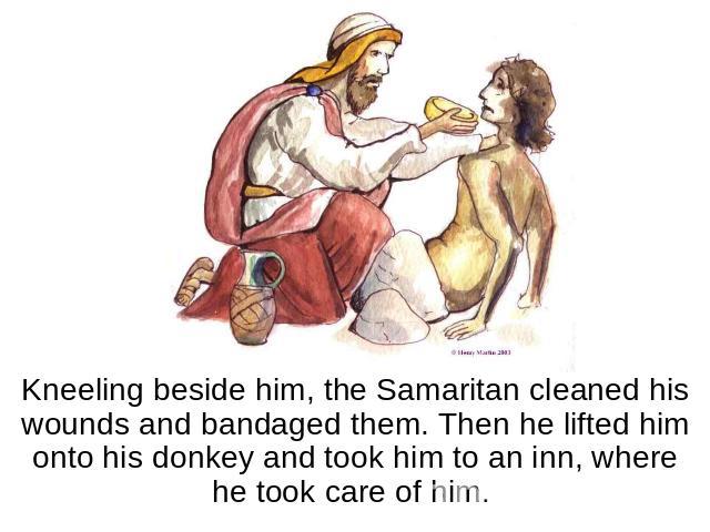 Kneeling beside him, the Samaritan cleaned his wounds and bandaged them. Then he lifted him onto his donkey and took him to an inn, where he took care of him.