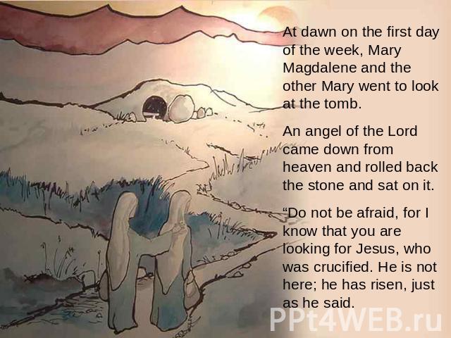 At dawn on the first day of the week, Mary Magdalene and the other Mary went to look at the tomb.    An angel of the Lord came down from heaven and rolled back the stone and sat on it. “Do not be afraid, for I know that you are looking for Jesus, wh…