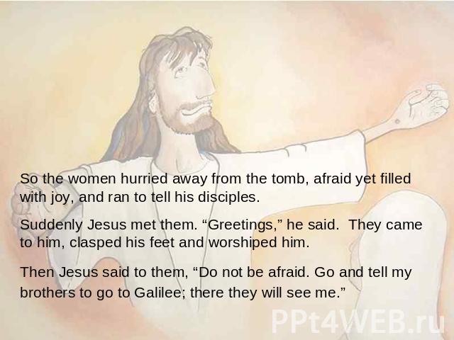 So the women hurried away from the tomb, afraid yet filled with joy, and ran to tell his disciples. Suddenly Jesus met them. “Greetings,” he said. They came to him, clasped his feet and worshiped him. Then Jesus said to them, “Do not be afraid. Go a…