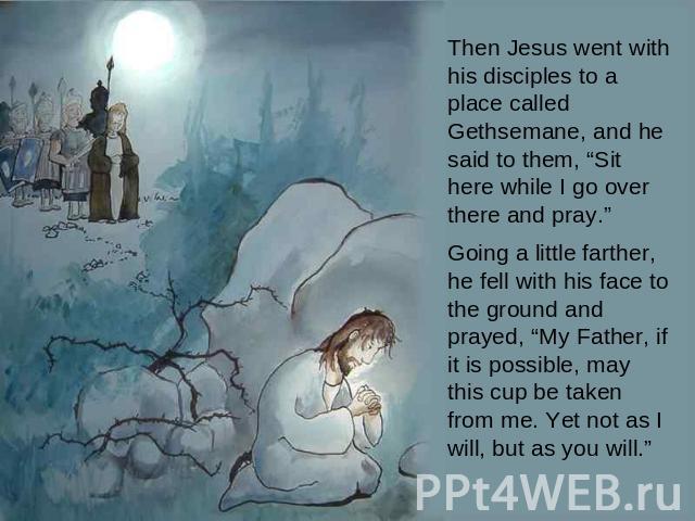 Then Jesus went with his disciples to a place called Gethsemane, and he said to them, “Sit here while I go over there and pray.” Going a little farther, he fell with his face to the ground and prayed, “My Father, if it is possible, may this cup be t…