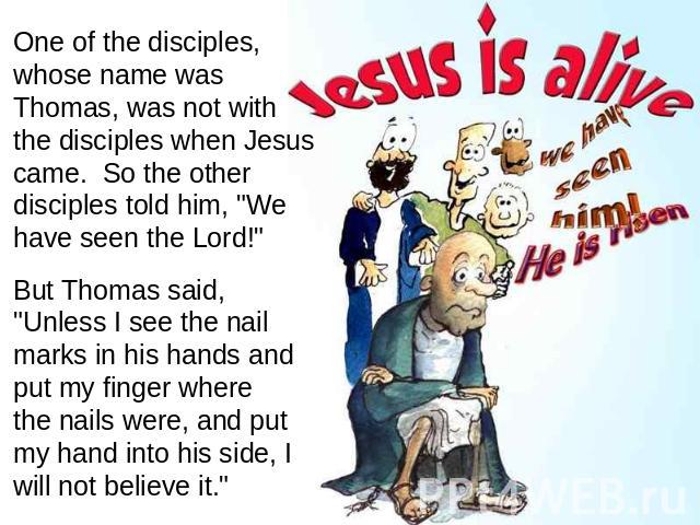 One of the disciples, whose name was Thomas, was not with the disciples when Jesus came. So the other disciples told him, 