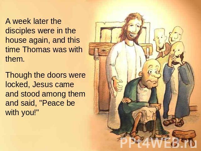 A week later the disciples were in the house again, and this time Thomas was with them. Though the doors were locked, Jesus came and stood among them and said, 