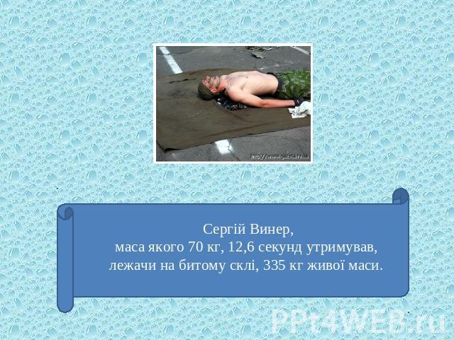 Сергій Винер, маса якого 70 кг, 12,6 секунд утримував, лежачи на битому склі, 335 кг живої маси.