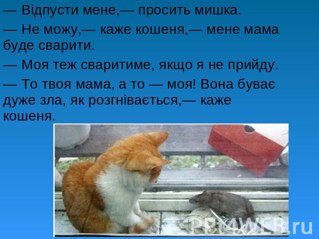 — Відпусти мене,— просить мишка. — Не можу,— каже кошеня,— мене мама буде сварити. — Моя теж сваритиме, якщо я не прийду. — То твоя мама, а то — моя! Вона буває дуже зла, як розгнівається,— каже кошеня.