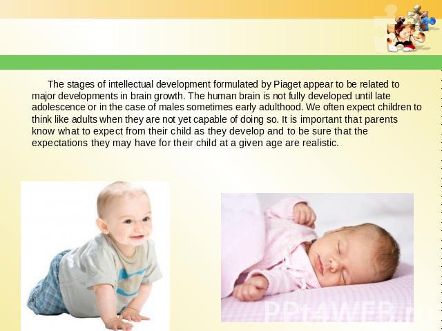 The stages of intellectual development formulated by Piaget appear to be related to major developments in brain growth. The human brain is not fully developed until late adolescence or in the case of males sometimes early adulthood. We often expect …