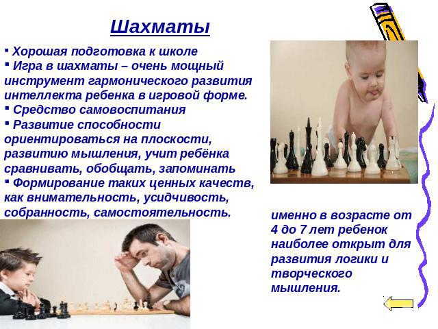Шахматы Хорошая подготовка к школе Игра в шахматы – очень мощный инструмент гармонического развития интеллекта ребенка в игровой форме. Средство самовоспитания Развитие способности ориентироваться на плоскости, развитию мышления, учит ребёнка сравни…