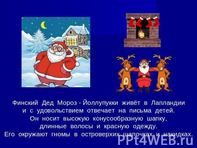 Финский Дед Мороз - Йоллупукки живёт в Лапландиии с удовольствием отвечает на письма детей.Он носит высокую конусообразную шапку,длинные волосы и красную одежду.Его окружают гномы в островерхих шапочках и накидках.