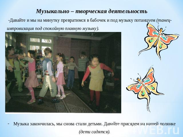 Музыкально – творческая деятельность -Давайте и мы на минутку превратимся в бабочек и под музыку потанцуем (танец-импровизация под спокойную плавную музыку). Музыка закончилась, мы снова стали детьми. Давайте присядем на нашей полянке (дети садятся).