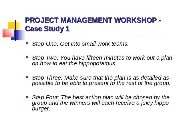 PROJECT MANAGEMENT WORKSHOP - Case Study 1 Step One: Get into small work teams. Step Two: You have fifteen minutes to work out a plan on how to eat the hippopotamus. Step Three: Make sure that the plan is as detailed as possible to be able to presen…