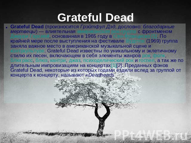 Grateful Dead Grateful Dead (произносится Грэйтфул Дэд, дословно: благодарные мертвецы) — влиятельная американская рок-группа с фронтменом Джерри Гарсией, основанная в 1965 году в Сан-Франциско [1]. По крайней мере после выступления на фестивале Вуд…