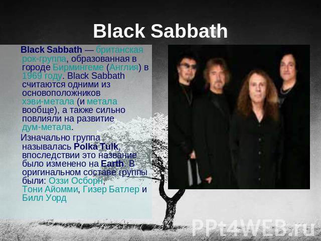 Black Sabbath Black Sabbath — британская рок-группа, образованная в городе Бирмингеме (Англия) в 1969 году. Black Sabbath считаются одними из основоположников хэви-метала (и метала вообще), а также сильно повлияли на развитие дум-метала. Изначально …