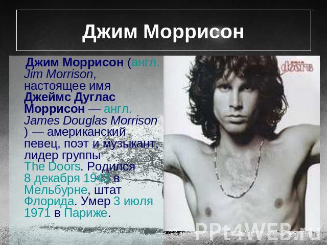 Джим Моррисон Джим Моррисон (англ. Jim Morrison, настоящее имя Джеймс Дуглас Моррисон — англ. James Douglas Morrison) — американский певец, поэт и музыкант, лидер группы The Doors. Родился 8 декабря 1943 в Мельбурне, штат Флорида. Умер 3 июля 1971 в…