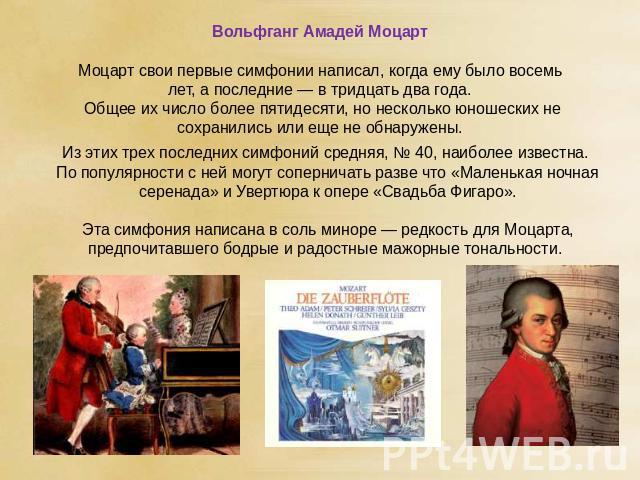 Вольфганг Амадей Моцарт Моцарт свои первые симфонии написал, когда ему было восемь лет, а последние — в тридцать два года. Общее их число более пятидесяти, но несколько юношеских не сохранились или еще не обнаружены. Из этих трех последних симфоний …