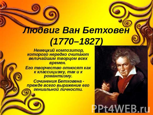 Людвиг Ван Бетховен(1770–1827) Немецкий композитор, которого нередко считают величайшим творцом всех времен. Его творчество относят как к классицизму, так и к романтизму. Сочинения Бетховена - прежде всего выражение его гениальной личности.