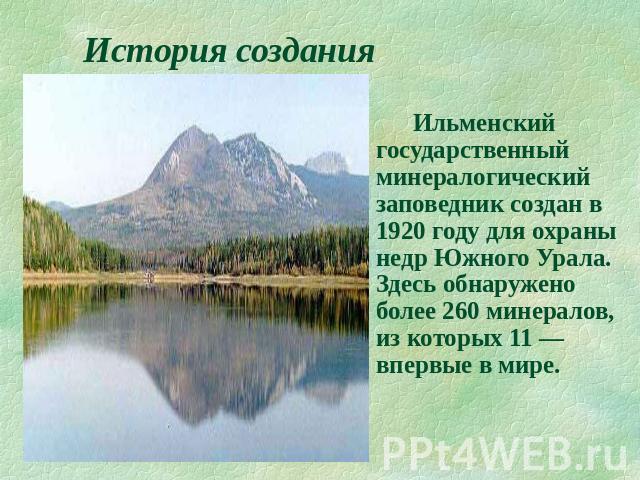 История создания Ильменский государственный минералогический заповедник создан в 1920 году для охраны недр Южного Урала. Здесь обнаружено более 260 минералов, из которых 11 — впервые в мире.
