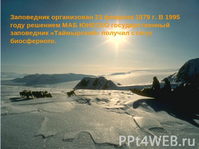 Заповедник организован 23 февраля 1979 г. В 1995 году решением МАБ ЮНЕСКО государственный заповедник «Таймырский» получил статус биосферного.