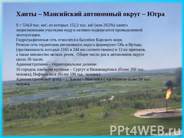 Ханты – Мансийский автономный округ – Югра S = 534,8 тыс. км2, из которых 152,3 тыс. км2 (или 28,5%) занято лицензионными участками недр и активно подвергается промышленной эксплуатации. Гидрографическая сеть относится к бассейну Карского моря. Речн…