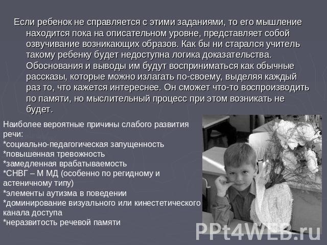 Если ребенок не справляется с этими заданиями, то его мышление находится пока на описательном уровне, представляет собой озвучивание возникающих образов. Как бы ни старался учитель такому ребенку будет недоступна логика доказательства. Обоснования и…