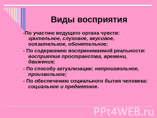 Виды восприятия -По участию ведущего органа чувств: зрительное, слуховое, вкусовое, осязательное, обонятельное; - По содержанию воспринимаемой реальности: восприятие пространства, времени, движения; - По способу актуализации: непроизвольное, произво…