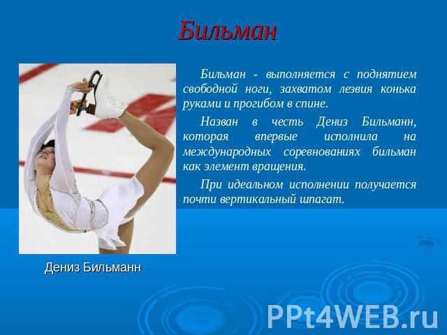 Бильман Бильман - выполняется с поднятием свободной ноги, захватом лезвия конька руками и прогибом в спине. Назван в честь Дениз Бильманн, которая впервые исполнила на международных соревнованиях бильман как элемент вращения. При идеальном исполнени…