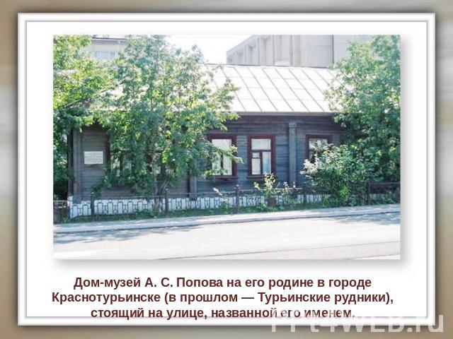 Дом-музей А. С. Попова на его родине в городе Краснотурьинске (в прошлом — Турьинские рудники), стоящий на улице, названной его именем.