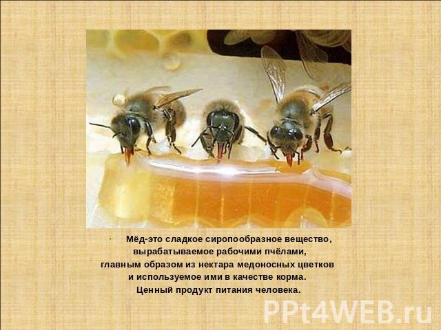 Мёд-это сладкое сиропообразное вещество, вырабатываемое рабочими пчёлами, главным образом из нектара медоносных цветков и используемое ими в качестве корма. Ценный продукт питания человека.